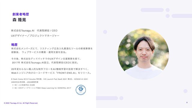 © 2022 Tsunagu.AI Inc. All Right Reserved.
৿ ོߊ
૑ۀऀུྺ
8
גࣜձࣾϝϯόʔζʹͯɺϦεςΟϯά޿ࠂೖࡳ࠷దԽπʔϧͷ৽نࣄۀΛ
ܦݧޙɺ ΢ΣϒαʔϏεͷߏஙɾӡ༻ࢧԉΛ୲౰ɻ  
 
ͦͷޙɺגࣜձࣾάουύονͰͷUXσβΠϯࢧԉۀ຿Λܦͯɺ 
2017೥ גࣜձࣾTsunagu.AIઃཱɺ୅දऔక໾/CEOʹब೚ɻ 
 
20೥มΘΒͳ͍ଐਓతͳ੍࡞ϑϩʔΛAI/ػցֶशͷٕज़Ͱղܾ͢΂͘ɺ
WebΤϯδχΞ޲͚ϩʔίʔυαʔϏεʮFRONT-END.AIʯΛϦϦʔεɻ
B Dash Camp 2019 Fukuoka ಛผ৆ɺIVS Launch Pad SaaS 2021 ୈ3ҐɺHONGO AI 2021
AWARDˍಛผ৆ɺJSSA࠷༏ल৆
ʢҰࣾʣਓ޻஌ೳֶձ ਖ਼ձһ
ʢҰࣾʣ೔ຊσΟʔϓϥʔχϯάڠձ Deep Learning for GENERAL 2017
ུྺ
גࣜձࣾTsunagu.AIɹ୅දऔక໾ / CEO
UXσβΠφʔʗϓϩδΣΫτϚωʔδϟʔ
