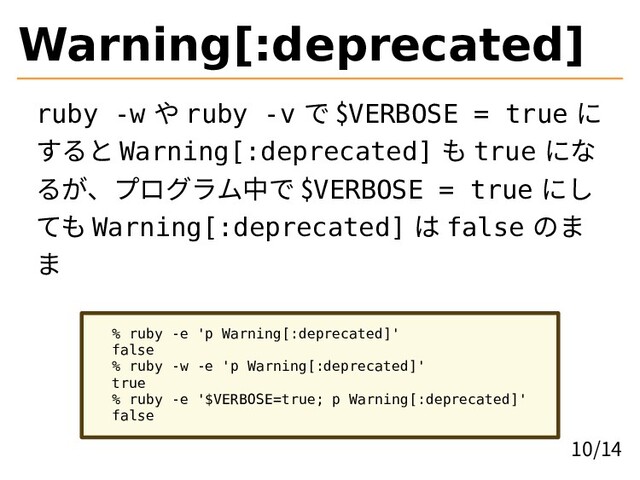 Warning[:deprecated]
ruby -w や ruby -v で $VERBOSE = true に
すると Warning[:deprecated] も true にな
るが、プログラム中で $VERBOSE = true にし
ても Warning[:deprecated] は false のま
ま
% ruby -e 'p Warning[:deprecated]'
false
% ruby -w -e 'p Warning[:deprecated]'
true
% ruby -e '$VERBOSE=true; p Warning[:deprecated]'
false
10/14
