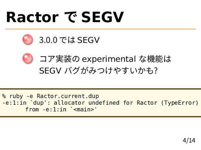 Ractor で SEGV
3.0.0 では SEGV
コア実装の experimental な機能は
SEGV バグがみつけやすいかも?
% ruby -e Ractor.current.dup
-e:1:in `dup': allocator undefined for Ractor (TypeError)
from -e:1:in `'
4/14
