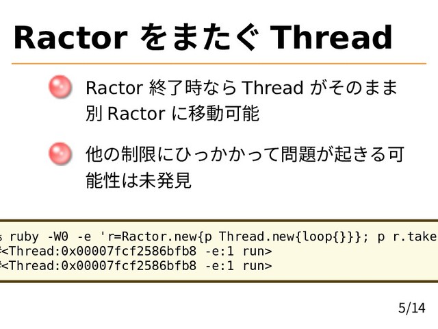 Ractor をまたぐ Thread
Ractor 終了時なら Thread がそのまま
別 Ractor に移動可能
他の制限にひっかかって問題が起きる可
能性は未発見
% ruby -W0 -e 'r=Ractor.new{p Thread.new{loop{}}}; p r.take'
#
#
5/14
