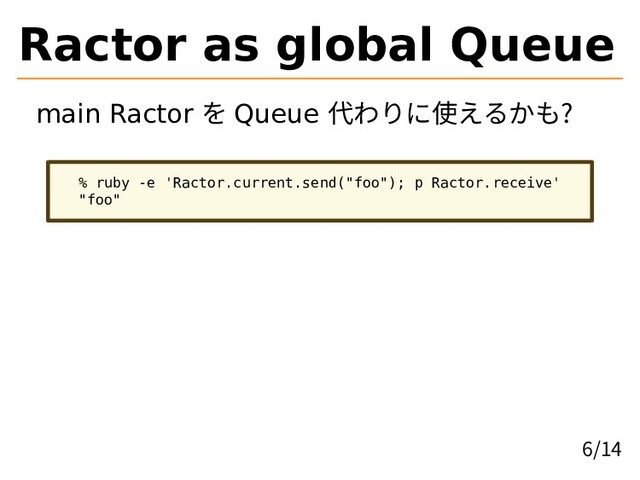 Ractor as global Queue
main Ractor を Queue 代わりに使えるかも?
% ruby -e 'Ractor.current.send("foo"); p Ractor.receive'
"foo"
6/14

