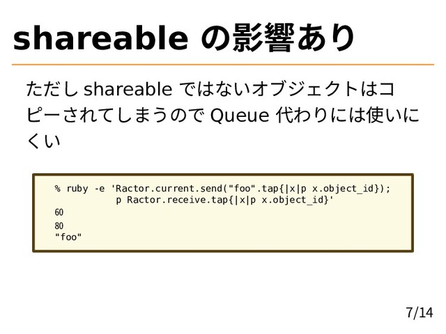 shareable の影響あり
ただし shareable ではないオブジェクトはコ
ピーされてしまうので Queue 代わりには使いに
くい
% ruby -e 'Ractor.current.send("foo".tap{|x|p x.object_id});
p Ractor.receive.tap{|x|p x.object_id}'
60
80
"foo"
7/14
