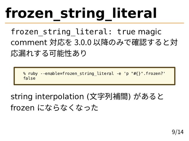frozen_string_literal
frozen_string_literal: true magic
comment 対応を 3.0.0 以降のみで確認すると対
応漏れする可能性あり
% ruby --enable=frozen_string_literal -e 'p "#{}".frozen?'
false
string interpolation (文字列補間) があると
frozen にならなくなった
9/14
