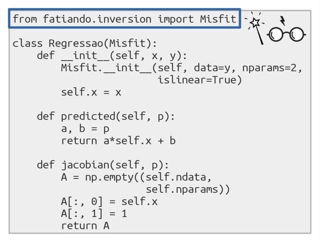 from fatiando.inversion import Misfit
class Regressao(Misfit):
def __init__(self, x, y):
Misfit.__init__(self, data=y, nparams=2,
islinear=True)
self.x = x
def predicted(self, p):
a, b = p
return a*self.x + b
def jacobian(self, p):
A = np.empty((self.ndata,
self.nparams))
A[:, 0] = self.x
A[:, 1] = 1
return A

