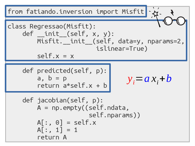 from fatiando.inversion import Misfit
class Regressao(Misfit):
def __init__(self, x, y):
Misfit.__init__(self, data=y, nparams=2,
islinear=True)
self.x = x
def predicted(self, p):
a, b = p
return a*self.x + b
def jacobian(self, p):
A = np.empty((self.ndata,
self.nparams))
A[:, 0] = self.x
A[:, 1] = 1
return A
y
i
=a x
i
+b
