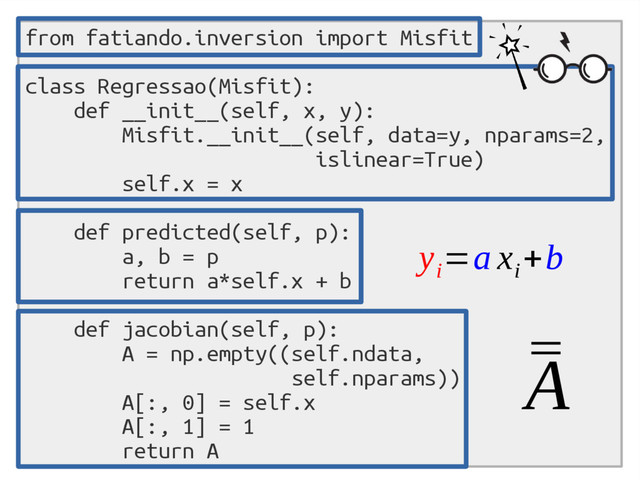 from fatiando.inversion import Misfit
class Regressao(Misfit):
def __init__(self, x, y):
Misfit.__init__(self, data=y, nparams=2,
islinear=True)
self.x = x
def predicted(self, p):
a, b = p
return a*self.x + b
def jacobian(self, p):
A = np.empty((self.ndata,
self.nparams))
A[:, 0] = self.x
A[:, 1] = 1
return A
¯
¯
A
y
i
=a x
i
+b
