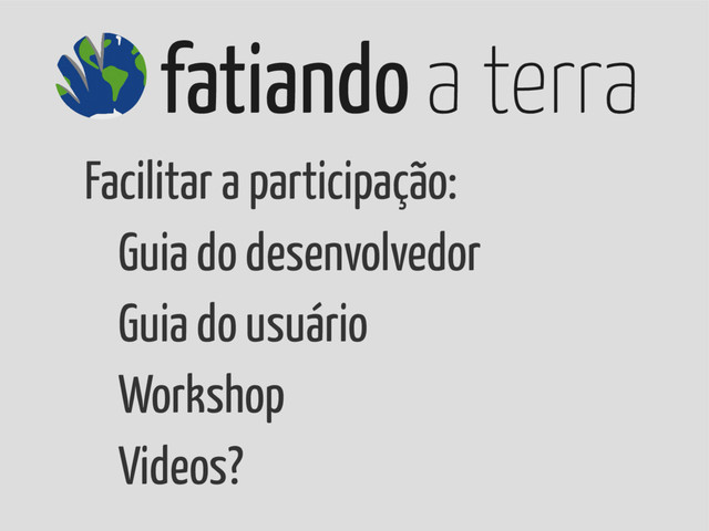 fatiando a terra
Facilitar a participação:
Guia do desenvolvedor
Guia do usuário
Workshop
Videos?
