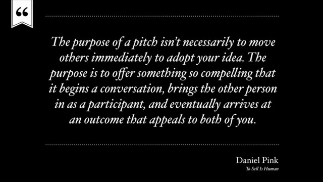 “
The purpose of a pitch isn’t necessarily to move
others immediately to adopt your idea. The
purpose is to oﬀer something so compelling that
it begins a conversation, brings the other person
in as a participant, and eventually arrives at
an outcome that appeals to both of you.
Daniel Pink
To Sell Is Human
