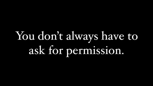 You don’t always have to
ask for permission.

