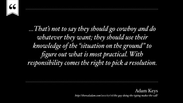 “
…That’s not to say they should go cowboy and do
whatever they want; they should use their
knowledge of the “situation on the ground” to
ﬁgure out what is most practical. With
responsibility comes the right to pick a resolution.
Adam Keys
http://therealadam.com/2011/07/16/the-guy-doing-the-typing-makes-the-call/
