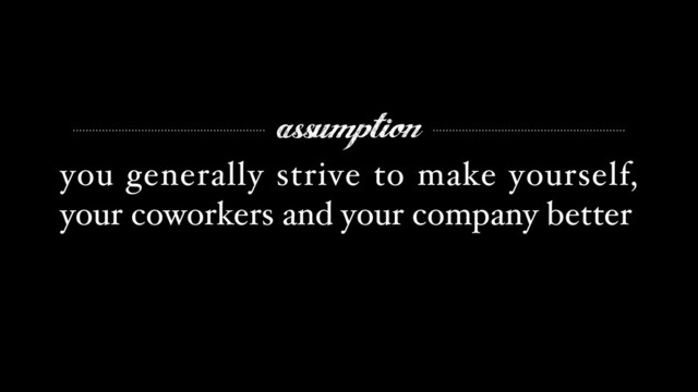 assumption
you generally strive to make yourself,
your coworkers and your company better
