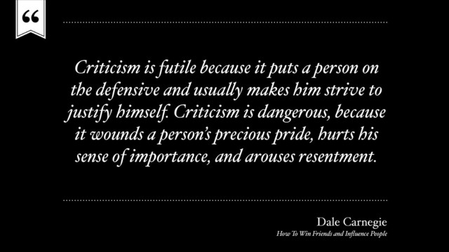 “
Criticism is futile because it puts a person on
the defensive and usually makes him strive to
justify himself. Criticism is dangerous, because
it wounds a person’s precious pride, hurts his
sense of importance, and arouses resentment.
Dale Carnegie
How To Win Friends and Inﬂuence People
