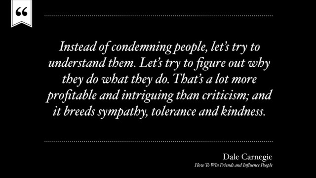 “
Instead of condemning people, let’s try to
understand them. Let’s try to ﬁgure out why
they do what they do. That’s a lot more
proﬁtable and intriguing than criticism; and
it breeds sympathy, tolerance and kindness.
Dale Carnegie
How To Win Friends and Inﬂuence People
