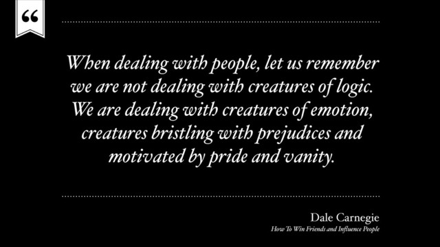 “
When dealing with people, let us remember
we are not dealing with creatures of logic.
We are dealing with creatures of emotion,
creatures bristling with prejudices and
motivated by pride and vanity.
Dale Carnegie
How To Win Friends and Inﬂuence People
