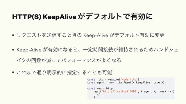 HTTP(S) KeepAlive ͕σϑΥϧτͰ༗ޮʹ
• ϦΫΤετΛૹ৴͢Δͱ͖ͷ Keep-Alive ͕σϑΥϧτ༗ޮʹมߋ


• Keep-Alive ͕༗ޮʹͳΔͱɺҰఆ࣌ؒ઀ଓ͕ҡ࣋͞ΕΔͨΊϋϯυγΣ
ΠΫͷճ਺͕ݮͬͯύϑΥʔϚϯε͕Α͘ͳΔ


• ͜Ε·Ͱ௨Γ໌ࣔతʹࢦఆ͢Δ͜ͱ΋Մೳ
const http = require('node:http');


const agent = new http.Agent({ keepAlive: true });


const req = http


.get('http://localhost:3000', { agent }, (res) => {


// ...


})
