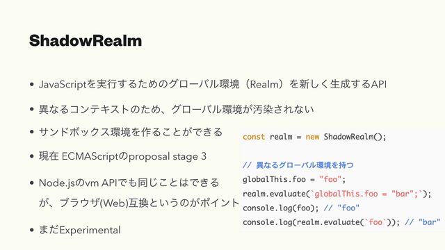 ShadowRealm
• JavaScriptΛ࣮ߦ͢ΔͨΊͷάϩʔόϧ؀ڥʢRealmʣΛ৽͘͠ੜ੒͢ΔAPI


• ҟͳΔίϯςΩετͷͨΊɺάϩʔόϧ؀ڥ͕Ԛછ͞Εͳ͍


• αϯυϘοΫε؀ڥΛ࡞Δ͜ͱ͕Ͱ͖Δ


• ݱࡏ ECMAScriptͷproposal stage 3


• Node.jsͷvm APIͰ΋ಉ͜͡ͱ͸Ͱ͖Δ
 
͕ɺϒϥ΢β(Web)ޓ׵ͱ͍͏ͷ͕ϙΠϯτ


• ·ͩExperimental
