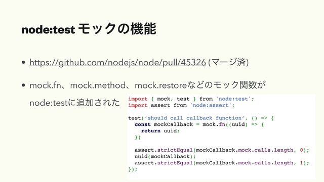 node:test ϞοΫͷػೳ
• https://github.com/nodejs/node/pull/45326 (Ϛʔδࡁ)


• mock.fnɺmock.methodɺmock.restoreͳͲͷϞοΫؔ਺͕
node:testʹ௥Ճ͞Εͨ import { mock, test } from 'node:test';
import assert from 'node:assert';
test(‘should call callback function’, () => {
const mockCallback = mock.fn((uuid) => {
return uuid;
})
assert.strictEqual(mockCallback.mock.calls.length, 0);
uuid(mockCallback);
assert.strictEqual(mockCallback.mock.calls.length, 1);
});
