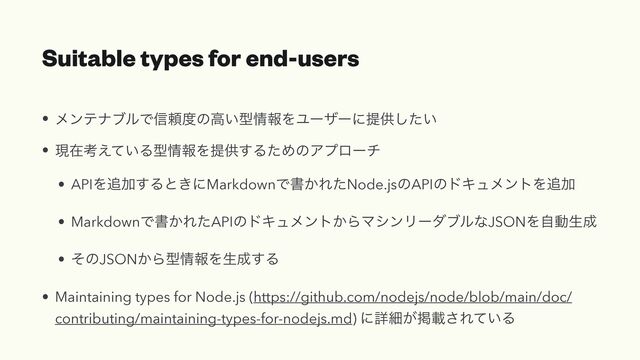 Suitable types for end-users
• ϝϯςφϒϧͰ৴པ౓ͷߴ͍ܕ৘ใΛϢʔβʔʹఏڙ͍ͨ͠


• ݱࡏߟ͍͑ͯΔܕ৘ใΛఏڙ͢ΔͨΊͷΞϓϩʔν


• APIΛ௥Ճ͢Δͱ͖ʹMarkdownͰॻ͔ΕͨNode.jsͷAPIͷυΩϡϝϯτΛ௥Ճ


• MarkdownͰॻ͔ΕͨAPIͷυΩϡϝϯτ͔ΒϚγϯϦʔμϒϧͳJSONΛࣗಈੜ੒


• ͦͷJSON͔Βܕ৘ใΛੜ੒͢Δ


• Maintaining types for Node.js (https://github.com/nodejs/node/blob/main/doc/
contributing/maintaining-types-for-nodejs.md) ʹৄࡉ͕ܝࡌ͞Ε͍ͯΔ
