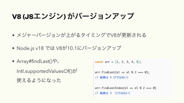 V8 (JSΤϯδϯ) ͕όʔδϣϯΞοϓ
• ϝδϟʔόʔδϣϯ্͕͕ΔλΠϛϯάͰV8͕ߋ৽͞ΕΔ


• Node.js v18 Ͱ͸ V8͕10.1ʹόʔδϣϯΞοϓ


• Array#
fi
ndLast()΍ɺ
 
Intl.supportedValuesOf()͕
 
࢖͑ΔΑ͏ʹͳͬͨ
