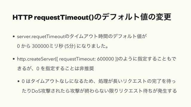 HTTP requestTimeout()ͷσϑΥϧτ஋ͷมߋ
• server.requetTimeoutͷλΠϜΞ΢τ࣌ؒͷσϑΥϧτ஋͕
 
0 ͔Β 300000ϛϦඵ (5෼) ʹͳΓ·ͨ͠ɻ


• http.createServer({ requestTimeout: 600000 })ͷΑ͏ʹࢦఆ͢Δ͜ͱ΋Ͱ
͖Δ͕ɺ0 Λࢦఆ͢Δ͜ͱ͸ඇਪ঑


• 0 ͸λΠϜΞ΢τͳ͠ʹͳΔͨΊɺॲཧ͕௕͍ϦΫΤετͷ׬ྃΛ଴ͬ
ͨΓDoS߈ܸ͞ΕͨΒ߈ܸ͕ऴΘΒͳ͍ݶΓϦΫΤετ଴͕ͪൃੜ͢Δ
