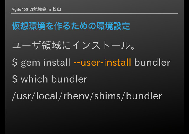 Agile459 CIษڧձ in দࢁ
Ծ૝؀ڥΛ࡞ΔͨΊͷ؀ڥઃఆ
ユーザ領域にインストール。
$ gem install --user-install bundler
$ which bundler
/usr/local/rbenv/shims/bundler
