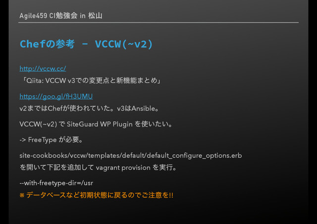 Agile459 CIษڧձ in দࢁ
$IFGӘീ⢰7$$8 _W

http://vccw.cc/
ʮQiita: VCCW v3Ͱͷมߋ఺ͱ৽ػೳ·ͱΊʯ
https://goo.gl/fH3UMU
v2·Ͱ͸Chef͕࢖ΘΕ͍ͯͨɻv3͸Ansibleɻ
VCCW(~v2) Ͱ SiteGuard WP Plugin Λ࢖͍͍ͨɻ
-> FreeType ͕ඞཁɻ
site-cookbooks/vccw/templates/default/default_conﬁgure_options.erb
Λ։͍ͯԼهΛ௥Ճͯ͠ vagrant provision Λ࣮ߦɻ
--with-freetype-dir=/usr
※ σʔλϕʔεͳͲॳظঢ়ଶʹ໭ΔͷͰ͝஫ҙΛ!!
