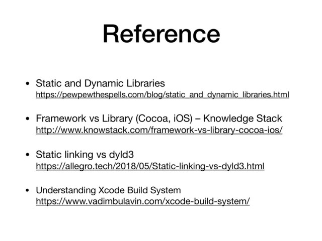 Reference
• Static and Dynamic Libraries 
https://pewpewthespells.com/blog/static_and_dynamic_libraries.html

• Framework vs Library (Cocoa, iOS) – Knowledge Stack 
http://www.knowstack.com/framework-vs-library-cocoa-ios/

• Static linking vs dyld3 
https://allegro.tech/2018/05/Static-linking-vs-dyld3.html

• Understanding Xcode Build System 
https://www.vadimbulavin.com/xcode-build-system/

