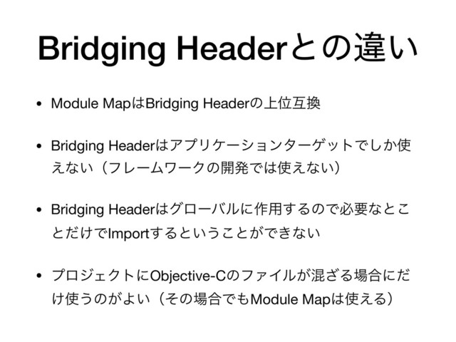 Bridging Headerͱͷҧ͍
• Module Map͸Bridging Headerͷ্Ґޓ׵

• Bridging Header͸ΞϓϦέʔγϣϯλʔήοτͰ͔͠࢖
͑ͳ͍ʢϑϨʔϜϫʔΫͷ։ൃͰ͸࢖͑ͳ͍ʣ

• Bridging Header͸άϩʔόϧʹ࡞༻͢ΔͷͰඞཁͳͱ͜
ͱ͚ͩͰImport͢Δͱ͍͏͜ͱ͕Ͱ͖ͳ͍

• ϓϩδΣΫτʹObjective-CͷϑΝΠϧ͕ࠞ͟Δ৔߹ʹͩ
͚࢖͏ͷ͕Α͍ʢͦͷ৔߹Ͱ΋Module Map͸࢖͑Δʣ
