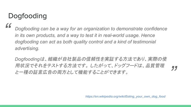 Dogfooding can be a way for an organization to demonstrate confidence
in its own products, and a way to test it in real-world usage. Hence
dogfooding can act as both quality control and a kind of testimonial
advertising.
は、組織が自社製品の信頼性を実証する方法であり、実際の使
用状況でそれをテストする方法です。 したがって、ドッグフードは、品質管理
と一種の証言広告の両方として機能することができます。
“
”
