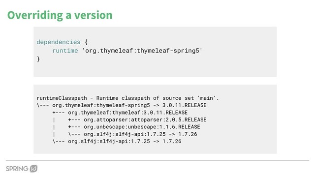 dependencies {
runtime 'org.thymeleaf:thymeleaf-spring5'
}
Overriding a version
runtimeClasspath - Runtime classpath of source set 'main'.
\--- org.thymeleaf:thymeleaf-spring5 -> 3.0.11.RELEASE
+--- org.thymeleaf:thymeleaf:3.0.11.RELEASE
| +--- org.attoparser:attoparser:2.0.5.RELEASE
| +--- org.unbescape:unbescape:1.1.6.RELEASE
| \--- org.slf4j:slf4j-api:1.7.25 -> 1.7.26
\--- org.slf4j:slf4j-api:1.7.25 -> 1.7.26
