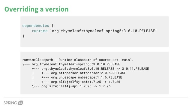 Overriding a version
dependencies {
runtime 'org.thymeleaf:thymeleaf-spring5:3.0.10.RELEASE'
}
runtimeClasspath - Runtime classpath of source set 'main'.
\--- org.thymeleaf:thymeleaf-spring5:3.0.10.RELEASE
+--- org.thymeleaf:thymeleaf:3.0.10.RELEASE -> 3.0.11.RELEASE
| +--- org.attoparser:attoparser:2.0.5.RELEASE
| +--- org.unbescape:unbescape:1.1.6.RELEASE
| \--- org.slf4j:slf4j-api:1.7.25 -> 1.7.26
\--- org.slf4j:slf4j-api:1.7.25 -> 1.7.26
