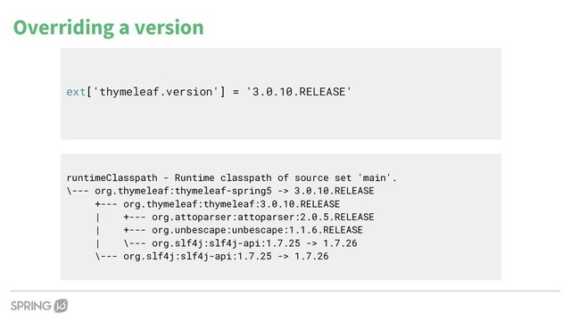 Overriding a version
ext['thymeleaf.version'] = '3.0.10.RELEASE'
runtimeClasspath - Runtime classpath of source set 'main'.
\--- org.thymeleaf:thymeleaf-spring5 -> 3.0.10.RELEASE
+--- org.thymeleaf:thymeleaf:3.0.10.RELEASE
| +--- org.attoparser:attoparser:2.0.5.RELEASE
| +--- org.unbescape:unbescape:1.1.6.RELEASE
| \--- org.slf4j:slf4j-api:1.7.25 -> 1.7.26
\--- org.slf4j:slf4j-api:1.7.25 -> 1.7.26

