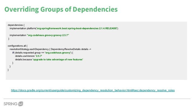 Overriding Groups of Dependencies
https://docs.gradle.org/current/userguide/customizing_dependency_resolution_behavior.html#sec:dependency_resolve_rules
dependencies {
implementation platform('org.springframework.boot:spring-boot-dependencies:2.1.4.RELEASE')
implementation "org.codehaus.groovy:groovy:2.5.7"
}
configurations.all {
resolutionStrategy.eachDependency { DependencyResolveDetails details ->
if (details.requested.group == 'org.codehaus.groovy') {
details.useVersion '2.5.7'
details.because 'upgrade to take advantage of new features'
}
}
}
