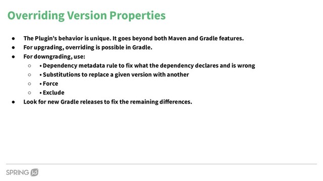 Overriding Version Properties
● The Plugin’s behavior is unique. It goes beyond both Maven and Gradle features.
● For upgrading, overriding is possible in Gradle.
● For downgrading, use:
○ • Dependency metadata rule to fix what the dependency declares and is wrong
○ • Substitutions to replace a given version with another
○ • Force
○ • Exclude
● Look for new Gradle releases to fix the remaining diﬀerences.
