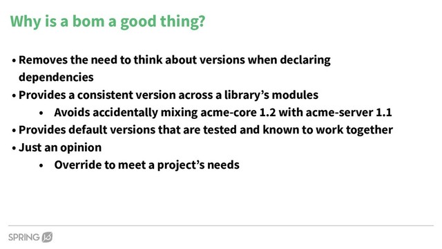 • Removes the need to think about versions when declaring
dependencies
• Provides a consistent version across a library’s modules
• Avoids accidentally mixing acme-core 1.2 with acme-server 1.1
• Provides default versions that are tested and known to work together
• Just an opinion
• Override to meet a project’s needs
Why is a bom a good thing?
