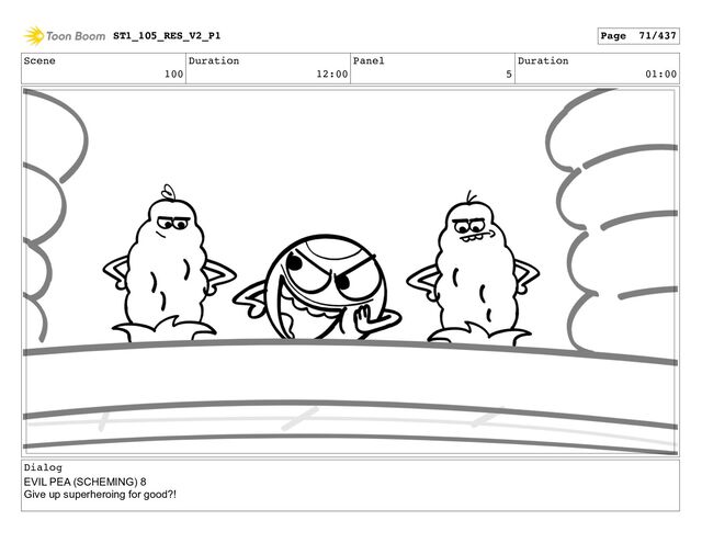 Scene
100
Duration
12:00
Panel
5
Duration
01:00
Dialog
EVIL PEA (SCHEMING) 8
Give up superheroing for good?!
ST1_105_RES_V2_P1 Page 71/437
