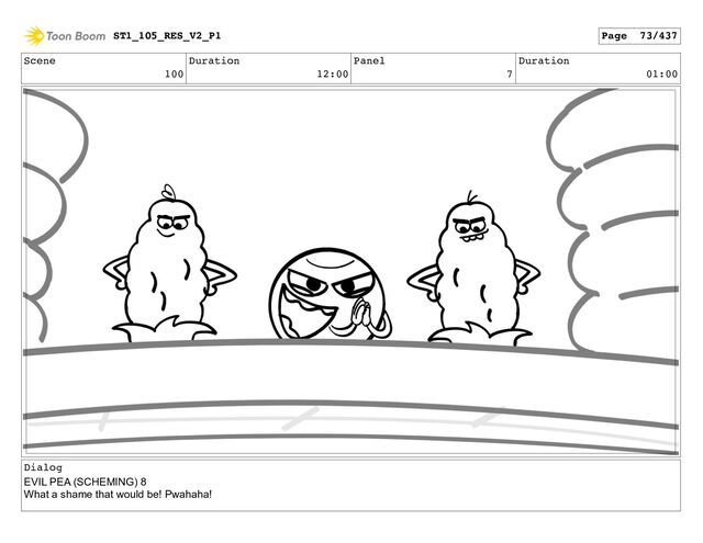 Scene
100
Duration
12:00
Panel
7
Duration
01:00
Dialog
EVIL PEA (SCHEMING) 8
What a shame that would be! Pwahaha!
ST1_105_RES_V2_P1 Page 73/437
