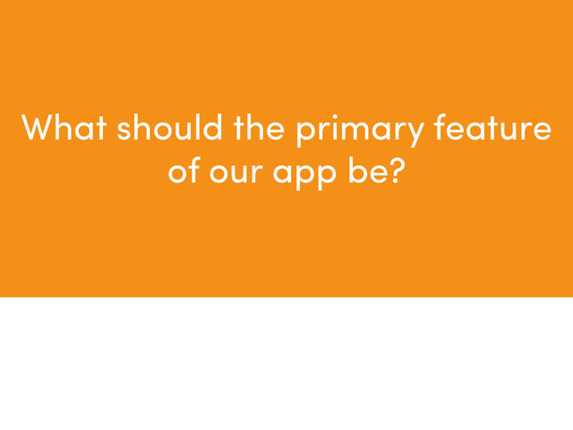 What should the primary feature
of our app be?
