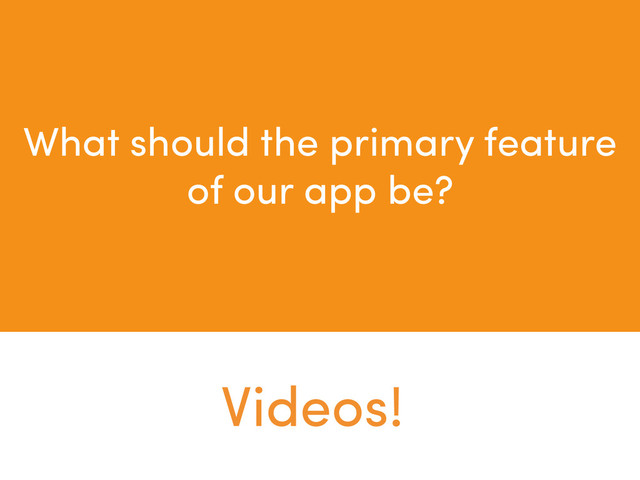 What should the primary feature
of our app be?
Videos!
