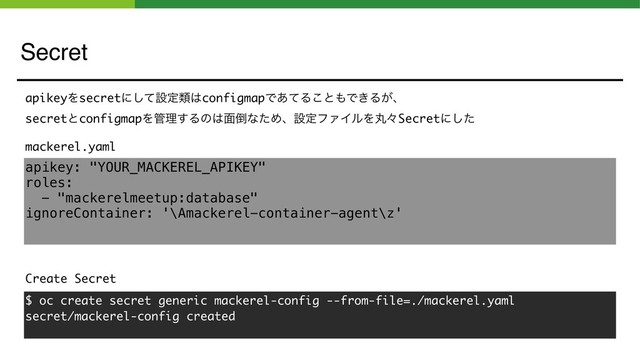 Secret
apikey: "YOUR_MACKEREL_APIKEY"
roles:
- "mackerelmeetup:database"
ignoreContainer: '\Amackerel-container-agent\z'
mackerel.yaml
Create Secret
$ oc create secret generic mackerel-config --from-file=./mackerel.yaml
secret/mackerel-config created
apikeyΛsecretʹͯ͠ઃఆྨ͸configmapͰ͋ͯΔ͜ͱ΋Ͱ͖Δ͕ɺ
secretͱconfigmapΛ؅ཧ͢Δͷ͸໘౗ͳͨΊɺઃఆϑΝΠϧΛؙʑSecretʹͨ͠
