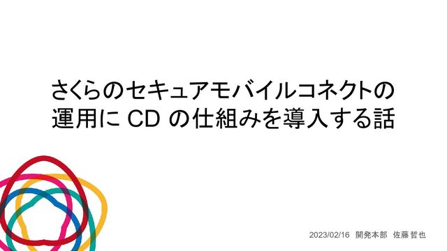 さくらのセキュアモバイルコネクトの
運用に CD の仕組みを導入する話
2023/02/16　開発本部　佐藤 哲也
