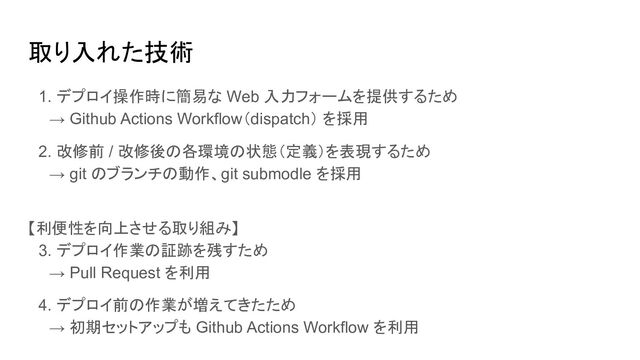 取り入れた技術
　1. デプロイ操作時に簡易な Web 入力フォームを提供するため
　　→ Github Actions Workflow（dispatch） を採用
　2. 改修前 / 改修後の各環境の状態（定義）を表現するため
　　→ git のブランチの動作、git submodle を採用
【利便性を向上させる取り組み】
　3. デプロイ作業の証跡を残すため
　　→ Pull Request を利用
　4. デプロイ前の作業が増えてきたため
　　→ 初期セットアップも Github Actions Workflow を利用
