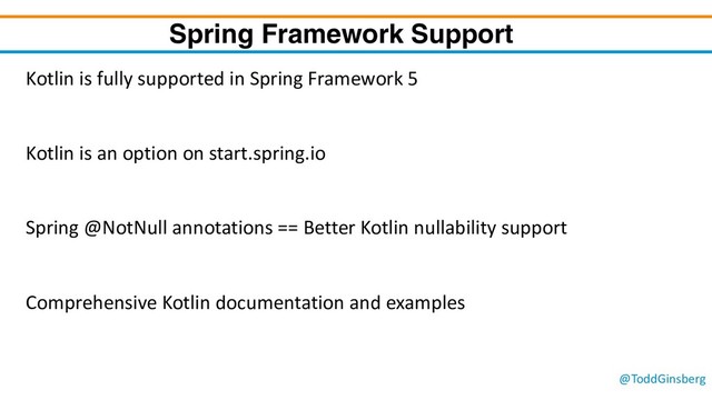 @ToddGinsberg
Spring Framework Support
Kotlin is fully supported in Spring Framework 5
Kotlin is an option on start.spring.io
Spring @NotNull annotations == Better Kotlin nullability support
Comprehensive Kotlin documentation and examples
