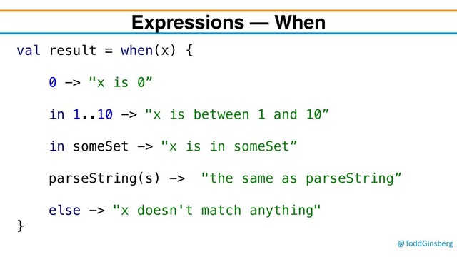 @ToddGinsberg
Expressions – When
val result = when(x) {
0 -> "x is 0”
in 1..10 -> "x is between 1 and 10”
in someSet -> "x is in someSet”
parseString(s) -> "the same as parseString”
else -> "x doesn't match anything"
}
