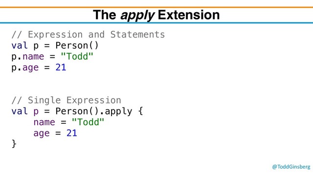 @ToddGinsberg
The apply Extension
// Expression and Statements
val p = Person()
p.name = "Todd"
p.age = 21
// Single Expression
val p = Person().apply {
name = "Todd"
age = 21
}
