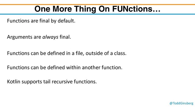 @ToddGinsberg
One More Thing On FUNctions…
Functions are final by default.
Arguments are always final.
Functions can be defined in a file, outside of a class.
Functions can be defined within another function.
Kotlin supports tail recursive functions.
