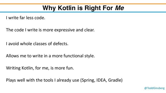 @ToddGinsberg
Why Kotlin is Right For Me
I write far less code.
The code I write is more expressive and clear.
I avoid whole classes of defects.
Allows me to write in a more functional style.
Writing Kotlin, for me, is more fun.
Plays well with the tools I already use (Spring, IDEA, Gradle)
