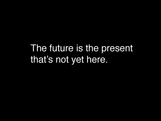 The future is the present
that’s not yet here.
