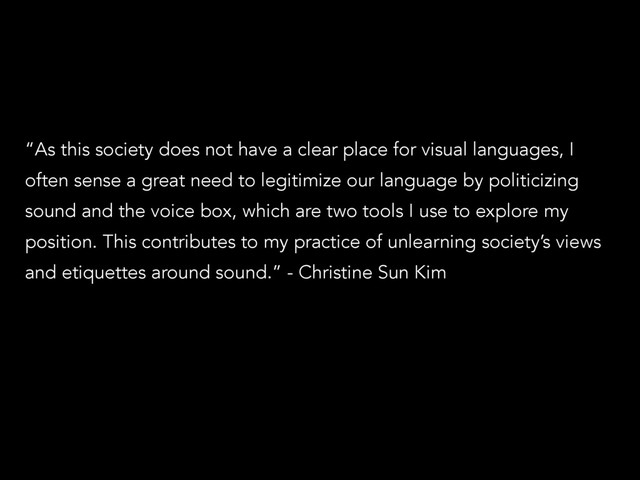 “As this society does not have a clear place for visual languages, I
often sense a great need to legitimize our language by politicizing
sound and the voice box, which are two tools I use to explore my
position. This contributes to my practice of unlearning society’s views
and etiquettes around sound.” - Christine Sun Kim
