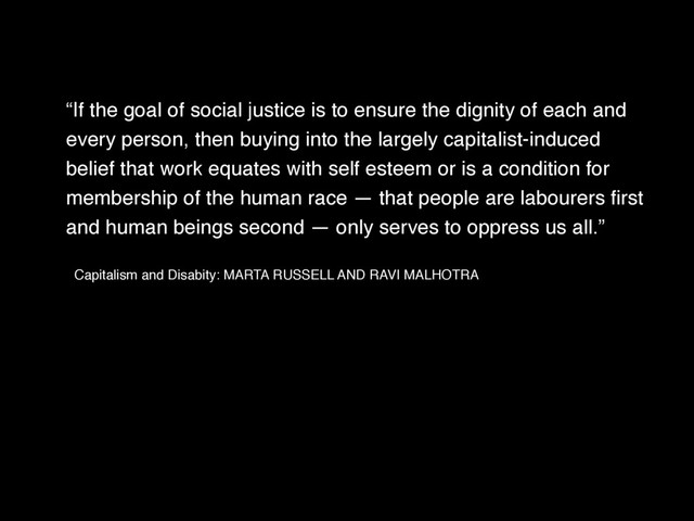 “If the goal of social justice is to ensure the dignity of each and
every person, then buying into the largely capitalist-induced
belief that work equates with self esteem or is a condition for
membership of the human race — that people are labourers ﬁrst
and human beings second — only serves to oppress us all.” !
Capitalism and Disabity: MARTA RUSSELL AND RAVI MALHOTRA !
